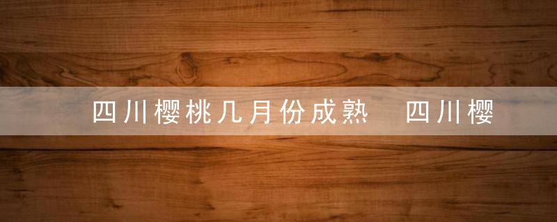 四川樱桃几月份成熟 四川樱桃的成熟期是几月